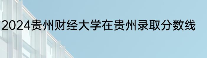 2024贵州财经大学在贵州录取分数线
