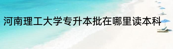 河南理工大学专升本批在哪里读本科