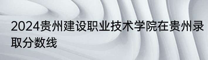 2024贵州建设职业技术学院在贵州录取分数线