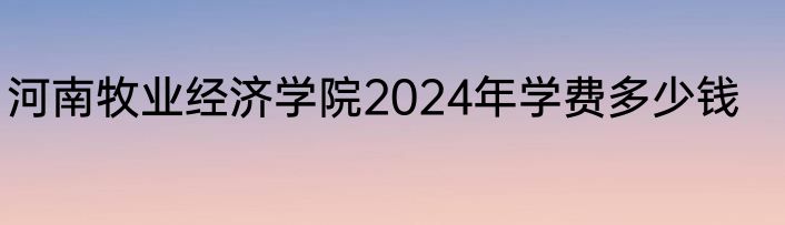 河南牧业经济学院2024年学费多少钱