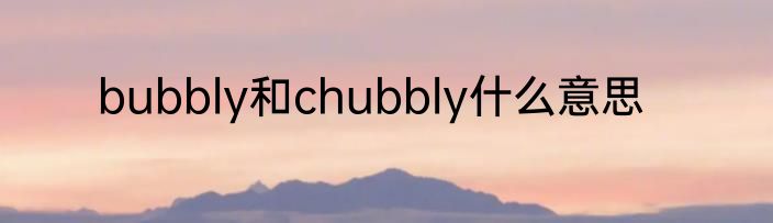 bubbly和chubbly什么意思
