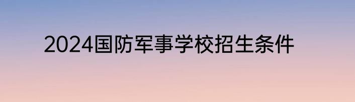 2024国防军事学校招生条件