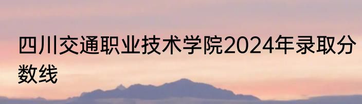 四川交通职业技术学院2024年录取分数线