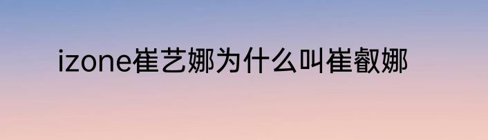 izone崔艺娜为什么叫崔叡娜