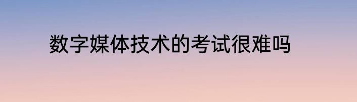 数字媒体技术的考试很难吗