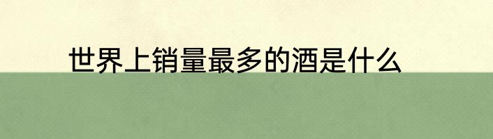 世界上销量最多的酒是什么