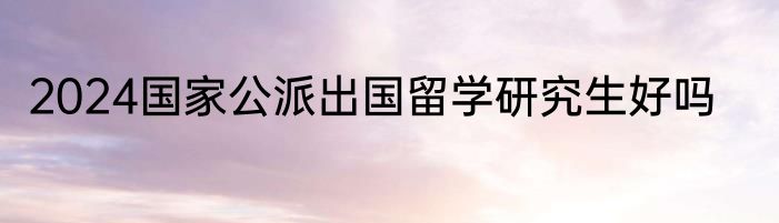 2024国家公派出国留学研究生好吗