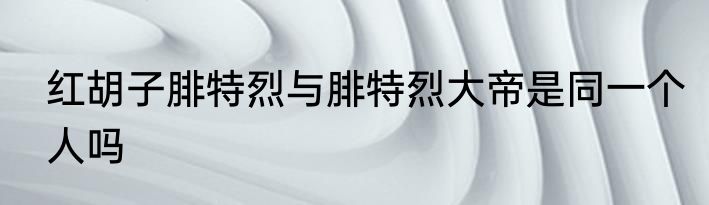 红胡子腓特烈与腓特烈大帝是同一个人吗