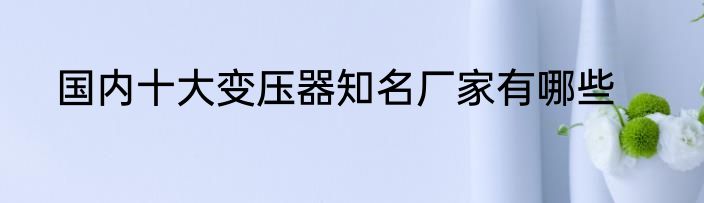 国内十大变压器知名厂家有哪些