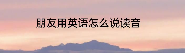 朋友用英语怎么说读音