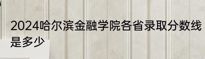 2024哈尔滨金融学院各省录取分数线是多少