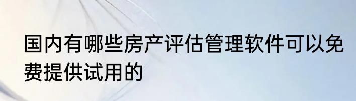 国内有哪些房产评估管理软件可以免费提供试用的