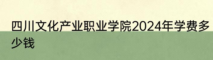四川文化产业职业学院2024年学费多少钱