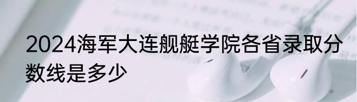 2024海军大连舰艇学院各省录取分数线是多少