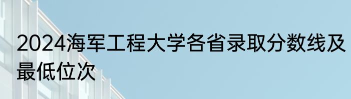 2024海军工程大学各省录取分数线及最低位次