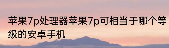 苹果7p处理器苹果7p可相当于哪个等级的安卓手机
