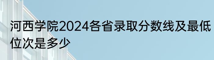 河西学院2024各省录取分数线及最低位次是多少