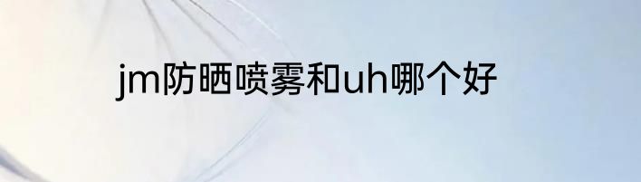 jm防晒喷雾和uh哪个好