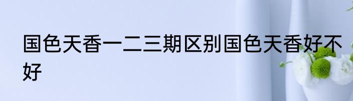国色天香一二三期区别国色天香好不好