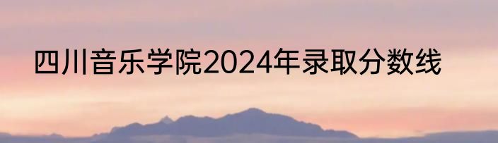 四川音乐学院2024年录取分数线