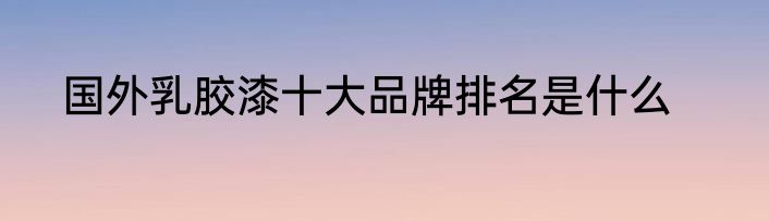 国外乳胶漆十大品牌排名是什么
