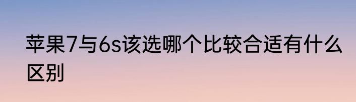 苹果7与6s该选哪个比较合适有什么区别