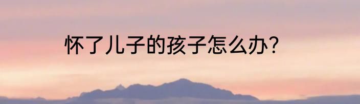 怀了儿子的孩子怎么办？