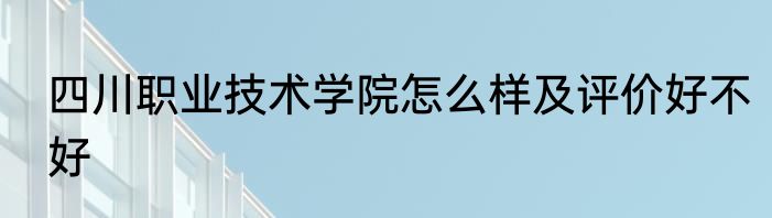 四川职业技术学院怎么样及评价好不好