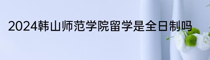 2024韩山师范学院留学是全日制吗