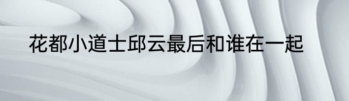 花都小道士邱云最后和谁在一起