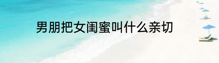 男朋把女闺蜜叫什么亲切