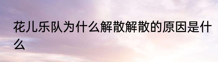 花儿乐队为什么解散解散的原因是什么