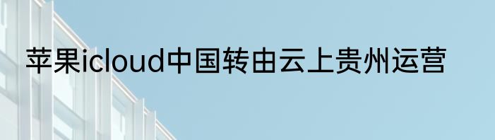 苹果icloud中国转由云上贵州运营