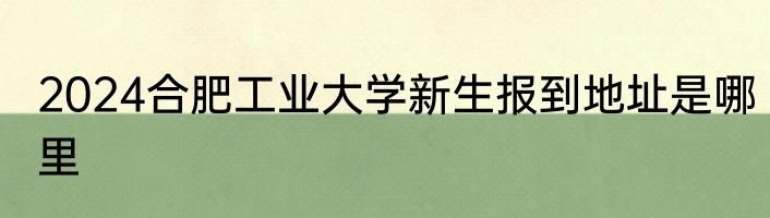 2024合肥工业大学新生报到地址是哪里