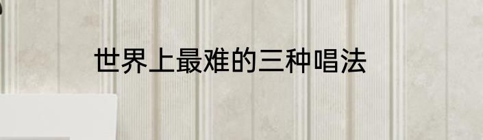 世界上最难的三种唱法