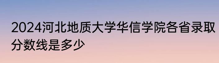 2024河北地质大学华信学院各省录取分数线是多少