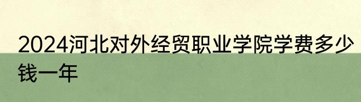 2024河北对外经贸职业学院学费多少钱一年