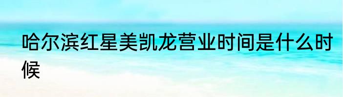 哈尔滨红星美凯龙营业时间是什么时候