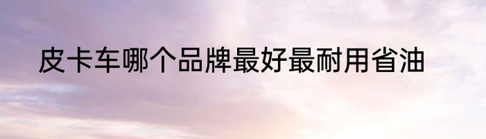 皮卡车哪个品牌最好最耐用省油