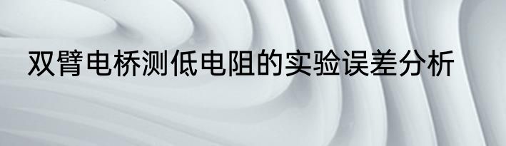 双臂电桥测低电阻的实验误差分析