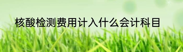 核酸检测费用计入什么会计科目