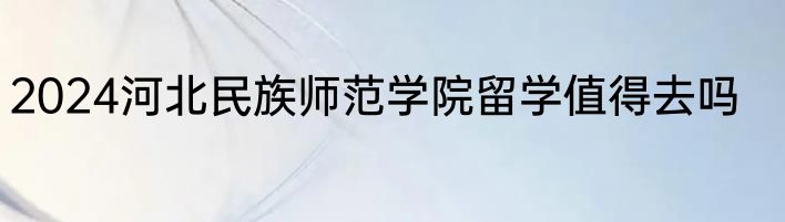 2024河北民族师范学院留学值得去吗