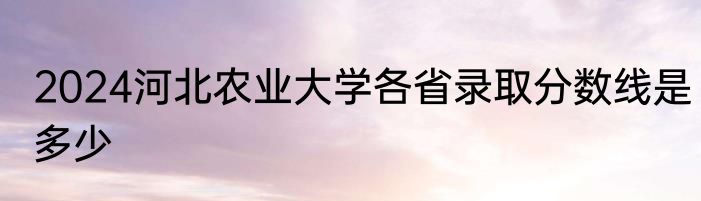 2024河北农业大学各省录取分数线是多少