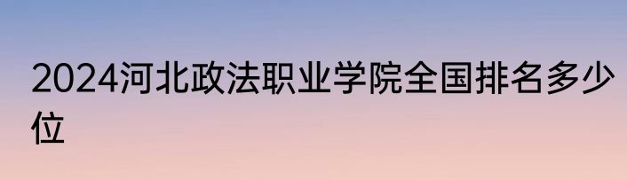 2024河北政法职业学院全国排名多少位