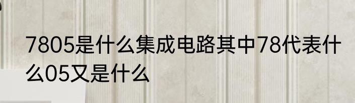 7805是什么集成电路其中78代表什么05又是什么