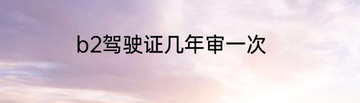 b2驾驶证几年审一次