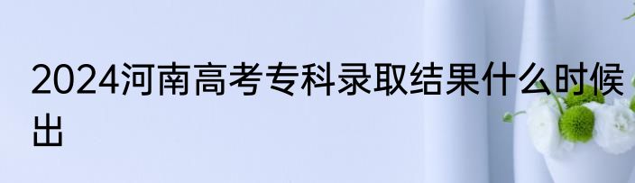 2024河南高考专科录取结果什么时候出