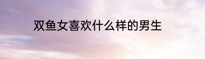 双鱼女喜欢什么样的男生