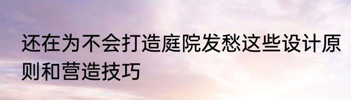 还在为不会打造庭院发愁这些设计原则和营造技巧