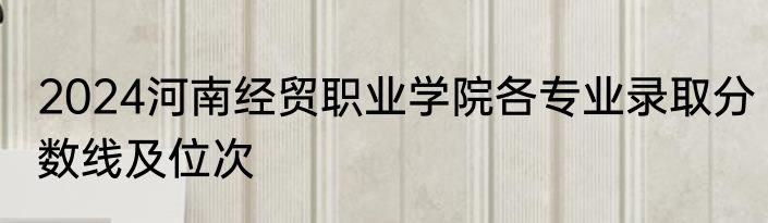2024河南经贸职业学院各专业录取分数线及位次